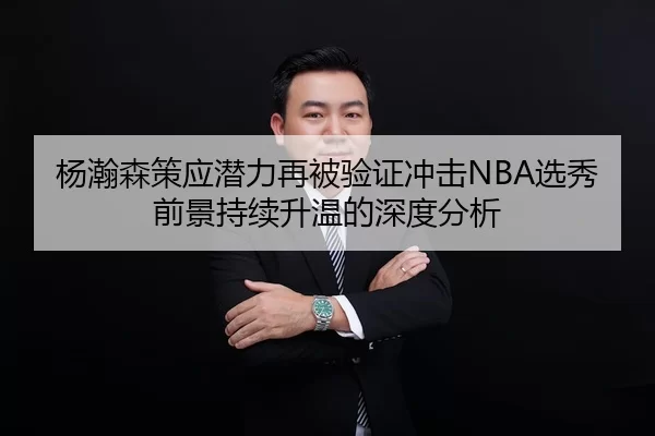 杨瀚森策应潜力再被验证冲击NBA选秀前景持续升温的深度分析